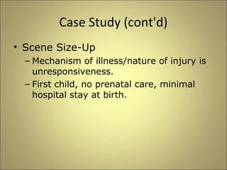Case Study (cont'd) 
• Scene Size-Up 
– Mechanism of illness/nature of injury is 
unresponsiveness. 
– First child, no prenatal care, minimal 
hospital stay at birth. 
 