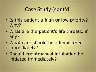 Case Study (cont'd) 
• Is this patient a high or low priority? 
Why? 
• What are the patient's life threats, if 
any? 
• What care should be administered 
immediately? 
• Should endotracheal intubation be 
initiated immediately? 
 