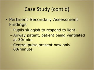 Case Study (cont'd) 
• Pertinent Secondary Assessment 
Findings 
– Pupils sluggish to respond to light. 
– Airway patent, patient being ventilated 
at 30/min. 
– Central pulse present now only 
60/minute. 
 