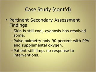 Case Study (cont'd) 
• Pertinent Secondary Assessment 
Findings 
– Skin is still cool, cyanosis has resolved 
some. 
– Pulse oximetry only 90 percent with PPV 
and supplemental oxygen. 
– Patient still limp, no response to 
interventions. 
 