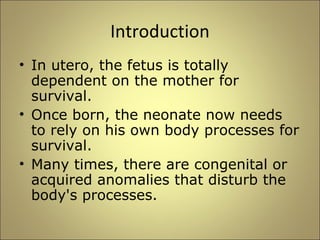 Introduction 
• In utero, the fetus is totally 
dependent on the mother for 
survival. 
• Once born, the neonate now needs 
to rely on his own body processes for 
survival. 
• Many times, there are congenital or 
acquired anomalies that disturb the 
body's processes. 
 