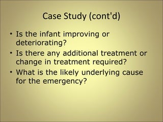 Case Study (cont'd) 
• Is the infant improving or 
deteriorating? 
• Is there any additional treatment or 
change in treatment required? 
• What is the likely underlying cause 
for the emergency? 
 
