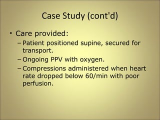 Case Study (cont'd) 
• Care provided: 
– Patient positioned supine, secured for 
transport. 
– Ongoing PPV with oxygen. 
– Compressions administered when heart 
rate dropped below 60/min with poor 
perfusion. 
 