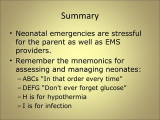 Summary 
• Neonatal emergencies are stressful 
for the parent as well as EMS 
providers. 
• Remember the mnemonics for 
assessing and managing neonates: 
– ABCs “In that order every time” 
– DEFG “Don't ever forget glucose” 
– H is for hypothermia 
– I is for infection 
 