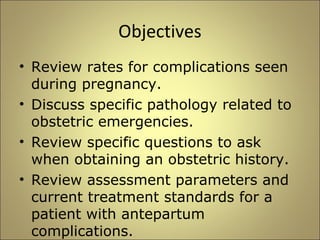 Objectives 
• Review rates for complications seen 
during pregnancy. 
• Discuss specific pathology related to 
obstetric emergencies. 
• Review specific questions to ask 
when obtaining an obstetric history. 
• Review assessment parameters and 
current treatment standards for a 
patient with antepartum 
complications. 
 