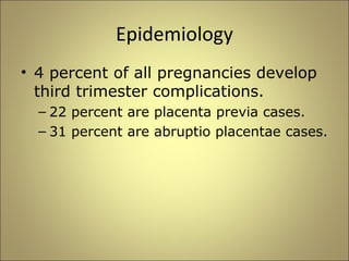 Epidemiology 
• 4 percent of all pregnancies develop 
third trimester complications. 
– 22 percent are placenta previa cases. 
– 31 percent are abruptio placentae cases. 
 
