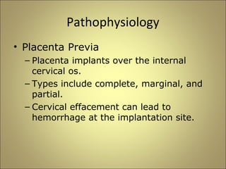 Pathophysiology 
• Placenta Previa 
– Placenta implants over the internal 
cervical os. 
– Types include complete, marginal, and 
partial. 
– Cervical effacement can lead to 
hemorrhage at the implantation site. 
 