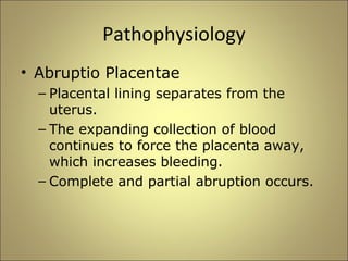 Pathophysiology 
• Abruptio Placentae 
– Placental lining separates from the 
uterus. 
– The expanding collection of blood 
continues to force the placenta away, 
which increases bleeding. 
– Complete and partial abruption occurs. 
 