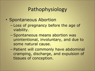 Pathophysiology 
• Spontaneous Abortion 
– Loss of pregnancy before the age of 
viability. 
– Spontaneous means abortion was 
unintentional, involuntary, and due to 
some natural cause. 
– Patient will commonly have abdominal 
cramping, discharge, and expulsion of 
tissues of conception. 
 