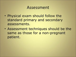 Assessment 
• Physical exam should follow the 
standard primary and secondary 
assessments. 
• Assessment techniques should be the 
same as those for a non-pregnant 
patient. 
 