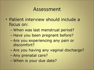 Assessment 
• Patient interview should include a 
focus on: 
– When was last menstrual period? 
– Have you been pregnant before? 
– Are you experiencing any pain or 
discomfort? 
– Are you having any vaginal discharge? 
– Any prenatal care? 
– When is your due date? 
 