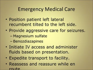 Emergency Medical Care 
• Position patient left lateral 
recumbent tilted to the left side. 
• Provide aggressive care for seizures. 
– Magnesium sulfate 
– Benozdiazapines 
• Initiate IV access and administer 
fluids based on presentation. 
• Expedite transport to facility. 
• Reassess and reassure while en 
route. 
 