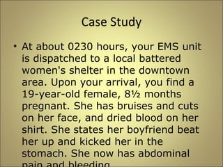 Case Study 
• At about 0230 hours, your EMS unit 
is dispatched to a local battered 
women's shelter in the downtown 
area. Upon your arrival, you find a 
19-year-old female, 8½ months 
pregnant. She has bruises and cuts 
on her face, and dried blood on her 
shirt. She states her boyfriend beat 
her up and kicked her in the 
stomach. She now has abdominal 
pain and bleeding. 
 