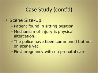 Case Study (cont'd) 
• Scene Size-Up 
– Patient found in sitting position. 
– Mechanism of injury is physical 
altercation. 
– The police have been summoned but not 
on scene yet. 
– First pregnancy with no prenatal care. 
 