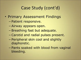 Case Study (cont'd) 
• Primary Assessment Findings 
– Patient responsive. 
– Airway appears open. 
– Breathing fast but adequate. 
– Carotid and radial pulses present. 
– Peripheral skin cool and slightly 
diaphoretic. 
– Pants soaked with blood from vaginal 
bleeding. 
 