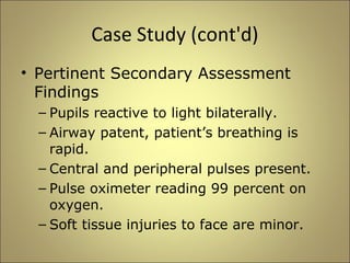 Case Study (cont'd) 
• Pertinent Secondary Assessment 
Findings 
– Pupils reactive to light bilaterally. 
– Airway patent, patient’s breathing is 
rapid. 
– Central and peripheral pulses present. 
– Pulse oximeter reading 99 percent on 
oxygen. 
– Soft tissue injuries to face are minor. 
 