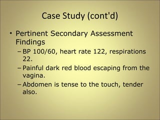 Case Study (cont'd) 
• Pertinent Secondary Assessment 
Findings 
– BP 100/60, heart rate 122, respirations 
22. 
– Painful dark red blood escaping from the 
vagina. 
– Abdomen is tense to the touch, tender 
also. 
 