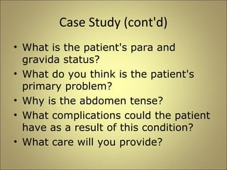 Case Study (cont'd) 
• What is the patient's para and 
gravida status? 
• What do you think is the patient's 
primary problem? 
• Why is the abdomen tense? 
• What complications could the patient 
have as a result of this condition? 
• What care will you provide? 
 