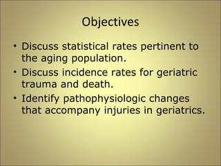 Objectives 
• Discuss statistical rates pertinent to 
the aging population. 
• Discuss incidence rates for geriatric 
trauma and death. 
• Identify pathophysiologic changes 
that accompany injuries in geriatrics. 
 