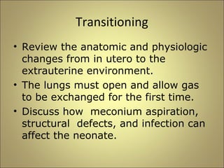 Transitioning 
• Review the anatomic and physiologic 
changes from in utero to the 
extrauterine environment. 
• The lungs must open and allow gas 
to be exchanged for the first time. 
• Discuss how meconium aspiration, 
structural defects, and infection can 
affect the neonate. 
 