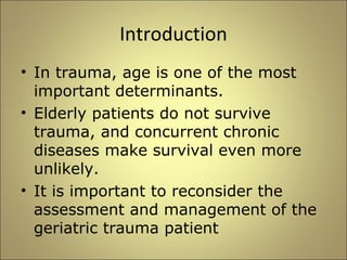 Introduction 
• In trauma, age is one of the most 
important determinants. 
• Elderly patients do not survive 
trauma, and concurrent chronic 
diseases make survival even more 
unlikely. 
• It is important to reconsider the 
assessment and management of the 
geriatric trauma patient 
 