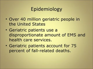 Epidemiology 
• Over 40 million geriatric people in 
the United States 
• Geriatric patients use a 
disproportionate amount of EMS and 
health care services. 
• Geriatric patients account for 75 
percent of fall-related deaths. 
 