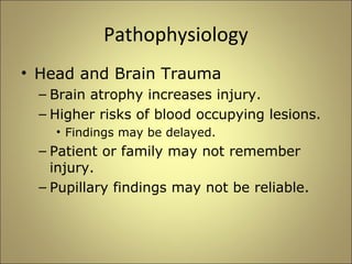 Pathophysiology 
• Head and Brain Trauma 
– Brain atrophy increases injury. 
– Higher risks of blood occupying lesions. 
• Findings may be delayed. 
– Patient or family may not remember 
injury. 
– Pupillary findings may not be reliable. 
 