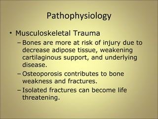 Pathophysiology 
• Musculoskeletal Trauma 
– Bones are more at risk of injury due to 
decrease adipose tissue, weakening 
cartilaginous support, and underlying 
disease. 
– Osteoporosis contributes to bone 
weakness and fractures. 
– Isolated fractures can become life 
threatening. 
 