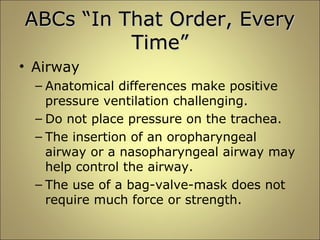 AABBCCss ““IInn TThhaatt OOrrddeerr,, EEvveerryy 
TTiimmee”” 
• Airway 
– Anatomical differences make positive 
pressure ventilation challenging. 
– Do not place pressure on the trachea. 
– The insertion of an oropharyngeal 
airway or a nasopharyngeal airway may 
help control the airway. 
– The use of a bag-valve-mask does not 
require much force or strength. 
 
