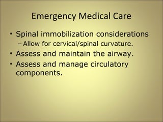 Emergency Medical Care 
• Spinal immobilization considerations 
– Allow for cervical/spinal curvature. 
• Assess and maintain the airway. 
• Assess and manage circulatory 
components. 
 