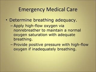 Emergency Medical Care 
• Determine breathing adequacy. 
– Apply high-flow oxygen via 
nonrebreather to maintain a normal 
oxygen saturation with adequate 
breathing. 
– Provide positive pressure with high-flow 
oxygen if inadequately breathing. 
 