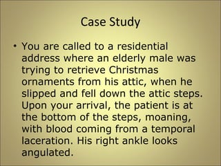 Case Study 
• You are called to a residential 
address where an elderly male was 
trying to retrieve Christmas 
ornaments from his attic, when he 
slipped and fell down the attic steps. 
Upon your arrival, the patient is at 
the bottom of the steps, moaning, 
with blood coming from a temporal 
laceration. His right ankle looks 
angulated. 
 