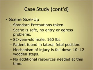 Case Study (cont'd) 
• Scene Size-Up 
– Standard Precautions taken. 
– Scene is safe, no entry or egress 
problems. 
– 82-year-old male, 160 lbs. 
– Patient found in lateral fetal position. 
– Mechanism of injury is fall down 10–12 
wooden steps. 
– No additional resources needed at this 
time. 
 
