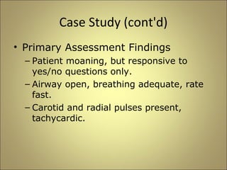 Case Study (cont'd) 
• Primary Assessment Findings 
– Patient moaning, but responsive to 
yes/no questions only. 
– Airway open, breathing adequate, rate 
fast. 
– Carotid and radial pulses present, 
tachycardic. 
 