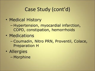 Case Study (cont'd) 
• Medical History 
– Hypertension, myocardial infarction, 
COPD, constipation, hemorrhoids 
• Medications 
– Coumadin, Nitro PRN, Proventil, Colace, 
Preparation H 
• Allergies 
– Morphine 
 