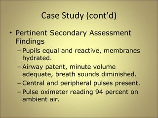 Case Study (cont'd) 
• Pertinent Secondary Assessment 
Findings 
– Pupils equal and reactive, membranes 
hydrated. 
– Airway patent, minute volume 
adequate, breath sounds diminished. 
– Central and peripheral pulses present. 
– Pulse oximeter reading 94 percent on 
ambient air. 
 