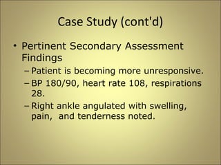 Case Study (cont'd) 
• Pertinent Secondary Assessment 
Findings 
– Patient is becoming more unresponsive. 
– BP 180/90, heart rate 108, respirations 
28. 
– Right ankle angulated with swelling, 
pain, and tenderness noted. 
 