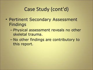Case Study (cont'd) 
• Pertinent Secondary Assessment 
Findings 
– Physical assessment reveals no other 
skeletal trauma. 
– No other findings are contributory to 
this report. 
 