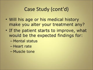 Case Study (cont'd) 
• Will his age or his medical history 
make you alter your treatment any? 
• If the patient starts to improve, what 
would be the expected findings for: 
– Mental status 
– Heart rate 
– Muscle tone 
 