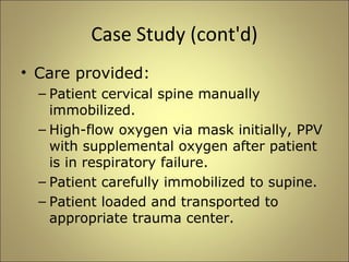 Case Study (cont'd) 
• Care provided: 
– Patient cervical spine manually 
immobilized. 
– High-flow oxygen via mask initially, PPV 
with supplemental oxygen after patient 
is in respiratory failure. 
– Patient carefully immobilized to supine. 
– Patient loaded and transported to 
appropriate trauma center. 
 