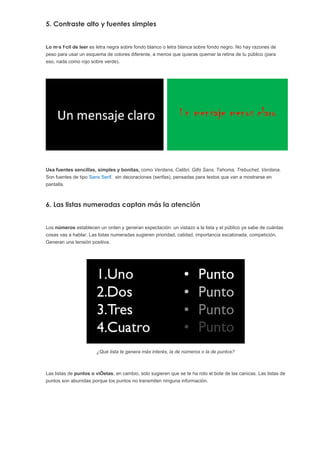 5. Contraste alto y fuentes simples


Lo más fácil de leer es letra negra sobre fondo blanco o letra blanca sobre fondo negro. No hay razones de
peso para usar un esquema de colores diferente, a menos que quieras quemar la retina de tu público (para
eso, nada como rojo sobre verde).




Usa fuentes sencillas, simples y bonitas, como Verdana, Calibri, Gills Sans, Tahoma, Trebuchet, Verdana.
Son fuentes de tipo Sans Serif, sin decoraciones (serifas), pensadas para textos que van a mostrarse en
pantalla.



6. Las listas numeradas captan más la atención


Los números establecen un orden y generan expectación: un vistazo a la lista y el público ya sabe de cuántas
cosas vas a hablar. Las listas numeradas sugieren prioridad, calidad, importancia escalonada, competición.
Generan una tensión positiva.




                       ¿Qué lista te genera más interés, la de números o la de puntos?



Las listas de puntos o viñetas, en cambio, solo sugieren que se te ha roto el bote de las canicas. Las listas de
puntos son aburridas porque los puntos no transmiten ninguna información.
 