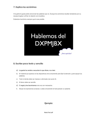 7. Explica los acrónimos


A la gente le gusta poder pronunciar las palabras que ve. Aunque los acrónimos resultan tentadores por su
escasa longitud, enfrían la relación con el público.

Extiende el acrónimo siempre que te sea posible.




8. Escribe poco texto y sencillo


    a)   La gente ha venido a escuchar lo que dices, no a leer.

    b)   El material que aparece en las diapositivas sirve únicamente para fijar la atención y para apoyar tus
         palabras.

    c)   Todo lo demás debe ser impreso o eliminado (ver punto 9).

    d)   El léxico debe ser sencillo.

    e)   El argot y los tecnicismos rara vez son necesarios.

    f)   Abusar de expresiones arcaicas o cultas únicamente te hará parecer un pedante.




                                                   Ejemplo:



                                                 Notes Foot.pdf
 