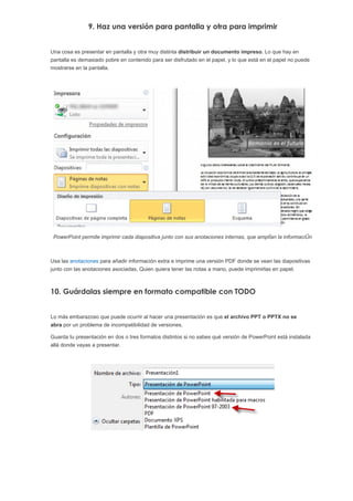 9. Haz una versión para pantalla y otra para imprimir


Una cosa es presentar en pantalla y otra muy distinta distribuir un documento impreso. Lo que hay en
pantalla es demasiado pobre en contenido para ser disfrutado en el papel, y lo que está en el papel no puede
mostrarse en la pantalla.




 PowerPoint permite imprimir cada diapositiva junto con sus anotaciones internas, que amplían la información



Usa las anotaciones para añadir información extra e imprime una versión PDF donde se vean las diapositivas
junto con las anotaciones asociadas. Quien quiera tener las notas a mano, puede imprimirlas en papel.



10. Guárdalas siempre en formato compatible con TODO


Lo más embarazoso que puede ocurrir al hacer una presentación es que el archivo PPT o PPTX no se
abra por un problema de incompatibilidad de versiones.

Guarda tu presentación en dos o tres formatos distintos si no sabes qué versión de PowerPoint está instalada
allá donde vayas a presentar.
 