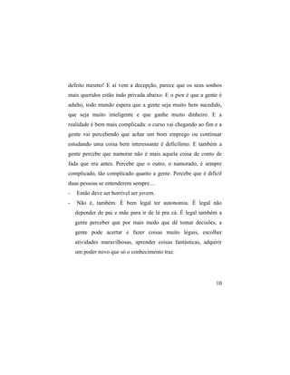 defeito mesmo! E aí vem a decepção, parece que os seus sonhos
mais queridos estão indo privada abaixo. E o pior é que a gente é
adulto, todo mundo espera que a gente seja muito bem sucedido,
que seja muito inteligente e que ganhe muito dinheiro. E a
realidade é bem mais complicada: o curso vai chegando ao fim e a
gente vai percebendo que achar um bom emprego ou continuar
estudando uma coisa bem interessante é deficílimo. E também a
gente percebe que namorar não é mais aquela coisa de conto de
fada que era antes. Percebe que o outro, o namorado, é sempre
complicado, tão complicado quanto a gente. Percebe que é difícil
duas pessoas se entenderem sempre…
-   Então deve ser horrível ser jovem.
-   Não é, também. É bem legal ter autonomia. É legal não
    depender de pai e mãe para ir de lá pra cá. É legal também a
    gente perceber que por mais medo que dê tomar decisões, a
    gente pode acertar e fazer coisas muito legais, escolher
    atividades maravilhosas, aprender coisas fantásticas, adquirir
    um poder novo que só o conhecimento traz.




                                                               10
 