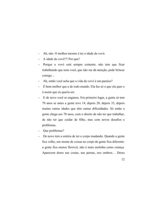 -   Ah, não. O melhor mesmo é ter a idade da vovó.
-   A idade da vovó!?! Por que?
-   Porque a vovó está sempre contente, não tem que ficar
    trabalhando que nem você, que não me dá atenção, pode brincar
    comigo…
-   Ah, então você acha que a vida da vovó é um paraíso?
-   É bem melhor que a de todo mundo. Ela faz só o que ela quer e
    é assim que eu queria ser.
-   E de novo você se enganou. Em primeiro lugar, a gente só tem
    70 anos se antes a gente teve 14, depois 20, depois 33, depois
    muitas outras idades que têm outras dificuldades. Só então a
    gente chega aos 70 anos, com o direito de não ter que trabalhar,
    de não ter que cuidar de filho, mas com novos desafios e
    problemas.
-   Que problemas?
-   De novo tem a estória de ter o corpo mudando. Quando a gente
    fica velho, um monte de coisas no corpo da gente fica diferente:
    a gente fica menos flexível, não é mais molinha como criança.
    Aparecem dores nas costas, nas pernas, nos ombros… Dores

                                                                 12
 