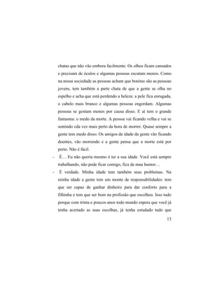 chatas que não vão embora facilmente. Os olhos ficam cansados
    e precisam de óculos e algumas pessoas escutam menos. Como
    na nossa sociedade as pessoas acham que bonitas são as pessoas
    jovens, tem também a parte chata de que a gente se olha no
    espelho e acha que está perdendo a beleza: a pele fica enrugada,
    o cabelo mais branco e algumas pessoas engordam. Algumas
    pessoas se gostam menos por causa disso. E aí tem o grande
    fantasma: o medo da morte. A pessoa vai ficando velha e vai se
    sentindo cda vez mais perto da hora de morrer. Quase sempre a
    gente tem medo disso. Os amigos da idade da gente vão ficando
    doentes, vão morrendo e a gente pensa que a morte está por
    perto. Não é fácil.
-   É… Eu não queria mesmo é ter a sua idade. Você está sempre
    trabalhando, não pode ficar comigo, fica de mau humor…
-   É verdade. Minha idade tem também seus problemas. Na
    minha idade a gente tem um monte de responsabilidades: tem
    que ser capaz de ganhar dinheiro para dar conforto para a
    filhinha e tem que ser bom na profissão que escolheu. Isso tudo
    porque com trinta e poucos anos todo mundo espera que você já
    tenha acertado as suas escolhas, já tenha estudado tudo que

                                                                 13
 