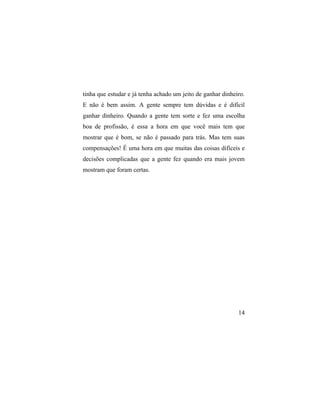 tinha que estudar e já tenha achado um jeito de ganhar dinheiro.
E não é bem assim. A gente sempre tem dúvidas e é difícil
ganhar dinheiro. Quando a gente tem sorte e fez uma escolha
boa de profissão, é essa a hora em que você mais tem que
mostrar que é bom, se não é passado para trás. Mas tem suas
compensações! É uma hora em que muitas das coisas difíceis e
decisões complicadas que a gente fez quando era mais jovem
mostram que foram certas.




                                                             14
 
