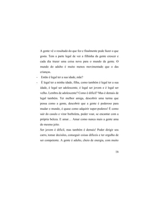 A gente vê o resultado do que fez e finalmente pode fazer o que
    gosta. Tem a parte legal de ver a filhinha da gente crescer e
    cada dia trazer uma coisa nova para o mundo da gente. O
    mundo do adulto é muito menos movimentado que o das
    crianças.
-   Então é legal ter a sua idade, mãe?
-   É legal ter a minha idade, filha, como também é legal ter a sua
    idade, é legal ser adolescente, é legal ser jovem e é legal ser
    velho. Lembra de adolescente? Como é difícil? Mas é demais de
    legal também. Ter melhor amiga, descobrir uma turma que
    pensa como a gente, descobrir que a gente é poderoso para
    mudar o mundo, é quase como adquirir super-poderes! É como
    sair do casulo e virar borboleta, poder voar, se encantar com a
    própria beleza. E amar… Amar como nunca mais a gente ama
    do mesmo jeito.
    Ser jovem é difícil, mas também é demais! Poder dirigir seu
    carro, tomar decisões, conseguir coisas difíceis e ter orgulho de
    ser competente. A gente é adulto, cheio de energia, com muito


                                                                  16
 