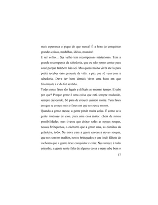mais esperança e pique do que nunca! É a hora de conquistar
grandes coisas, medalhas, idéias, mundos!
E ser velho… Ser velho tem recompensas misteriosas. Tem a
grande recompensa da sabedoria, que eu não posso contar para
você porque também não sei. Mas quero muito viver até lá para
poder receber esse presente da vida: a paz que só vem com a
sabedoria. Deve ser bom demais viver uma hora em que
finalmente a vida faz sentido.
Todas essas fases são legais e difíceis ao mesmo tempo. E sabe
por que? Porque gente é uma coisa que está sempre mudando,
sempre crescendo. Só para de crescer quando morre. Tem fases
em que se cresce mais e fases em que se cresce menos.
Quando a gente cresce, a gente perde muita coisa. É como se a
gente mudasse de casa, para uma casa maior, cheia de novas
possibilidades, mas tivesse que deixar todas as nossas roupas,
nossos brinquedos, o cachorro que a gente ama, as comidas da
geladeira, tudo. Na nova casa a gente encontra novas roupas,
que nos servem melhor, novos brinquedos e um lindo filhote de
cachorro que a gente deve conquistar e criar. No começo é tudo
estranho, a gente sente falta de alguma coisa e nem sabe bem o

                                                           17
 