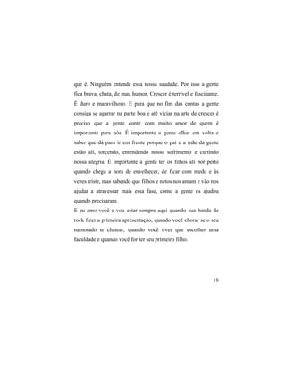 que é. Ninguém entende essa nossa saudade. Por isso a gente
fica brava, chata, de mau humor. Crescer é terrível e fascinante.
É duro e maravilhoso. E para que no fim das contas a gente
consiga se agarrar na parte boa e até viciar na arte de crescer é
preciso que a gente conte com muito amor de quem é
importante para nós. É importante a gente olhar em volta e
saber que dá para ir em frente porque o pai e a mãe da gente
estão alí, torcendo, entendendo nosso sofrimento e curtindo
nossa alegria. É importante a gente ter os filhos alí por perto
quando chega a hora de envelhecer, de ficar com medo e às
vezes triste, mas sabendo que filhos e netos nos amam e vão nos
ajudar a atravessar mais essa fase, como a gente os ajudou
quando precisaram.
E eu amo você e vou estar sempre aqui quando sua banda de
rock fizer a primeira apresentação, quando você chorar se o seu
namorado te chatear, quando você tiver que escolher uma
faculdade e quando você for ter seu primeiro filho.




                                                              18
 